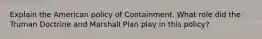 Explain the American policy of Containment. What role did the Truman Doctrine and Marshall Plan play in this policy?