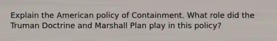 Explain the American policy of Containment. What role did the Truman Doctrine and Marshall Plan play in this policy?