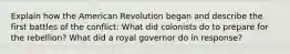 Explain how the American Revolution began and describe the first battles of the conflict: What did colonists do to prepare for the rebellion? What did a royal governor do in response?