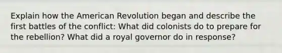 Explain how the American Revolution began and describe the first battles of the conflict: What did colonists do to prepare for the rebellion? What did a royal governor do in response?