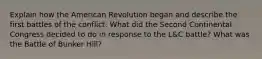 Explain how the American Revolution began and describe the first battles of the conflict: What did the Second Continental Congress decided to do in response to the L&C battle? What was the Battle of Bunker Hill?