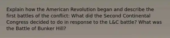 Explain how the American Revolution began and describe the first battles of the conflict: What did the Second Continental Congress decided to do in response to the L&C battle? What was the Battle of Bunker Hill?