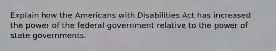 Explain how the Americans with Disabilities Act has increased the power of the federal government relative to the power of state governments.