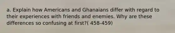 a. Explain how Americans and Ghanaians differ with regard to their experiences with friends and enemies. Why are these differences so confusing at first?( 458-459)