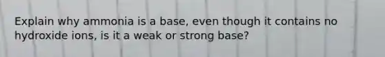 Explain why ammonia is a base, even though it contains no hydroxide ions, is it a weak or strong base?