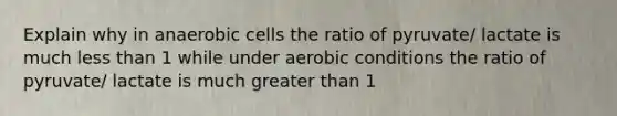 Explain why in anaerobic cells the ratio of pyruvate/ lactate is much less than 1 while under aerobic conditions the ratio of pyruvate/ lactate is much greater than 1