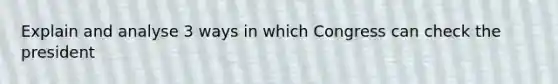 Explain and analyse 3 ways in which Congress can check the president