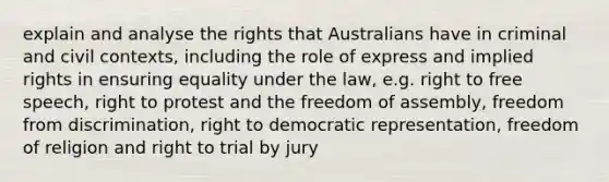 explain and analyse the rights that Australians have in criminal and civil contexts, including the role of express and <a href='https://www.questionai.com/knowledge/k3gF8p5ozh-implied-rights' class='anchor-knowledge'>implied rights</a> in ensuring equality under the law, e.g. right to free speech, right to protest and the freedom of assembly, freedom from discrimination, right to democratic representation, freedom of religion and right to trial by jury