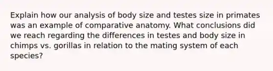 Explain how our analysis of body size and testes size in primates was an example of comparative anatomy. What conclusions did we reach regarding the differences in testes and body size in chimps vs. gorillas in relation to the mating system of each species?