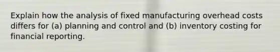 Explain how the analysis of fixed manufacturing overhead costs differs for​ (a) planning and control and​ (b) inventory costing for financial reporting.