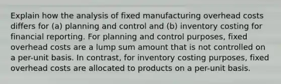 Explain how the analysis of fixed manufacturing overhead costs differs for​ (a) planning and control and​ (b) inventory costing for financial reporting. For planning and control​ purposes, fixed overhead costs are a lump sum amount that is not controlled on a per-unit basis. In​ contrast, for inventory costing​ purposes, fixed overhead costs are allocated to products on a per-unit basis.