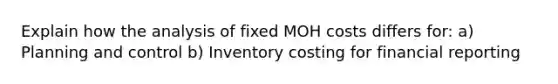 Explain how the analysis of fixed MOH costs differs for: a) Planning and control b) Inventory costing for financial reporting