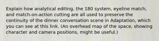 Explain how analytical editing, the 180 system, eyeline match, and match-on-action cutting are all used to preserve the continuity of the dinner conversation scene in Adaptation, which you can see at this link. (An overhead map of the space, showing character and camera positions, might be useful.)