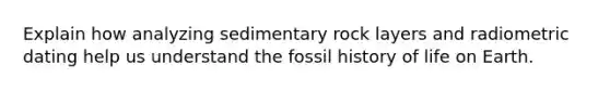 Explain how analyzing sedimentary rock layers and radiometric dating help us understand the fossil history of life on Earth.