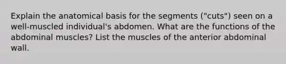 Explain the anatomical basis for the segments ("cuts") seen on a well-muscled individual's abdomen. What are the functions of the abdominal muscles? List the muscles of the anterior abdominal wall.