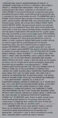 •*EXPLAIN ANIL DASH'S UNDERSTANDING OF PUBLIC* 2. *INTERNET FUNCTIONS AS BOTH!!! A PRIVATE!! AND PUBLIC!! SPACE* a. *INTERESTING ANALOGIES* -FIRST ONE: your communication (fb, twitter, snapchat) on the internet can BE LIKE A PHONE!! it has person-to-person connections aka youre providing info just to them, youre talking just to one person aka u comment on their social media account. ITS OPERATING LIKE A PHONE. kinda functions like a private communication and like a public communication -SECOND ONE: you communication on the internet (snap, twitter, fb) is kinda like a PUBLIC SPACE THATS ALSO A PRIVATE SPACE. like government spaces are publically owned. you can protest/chill there. BUT social media platforms arent piblic in that way. theyre privately owned companies. there are free speech expectations that would hold for a public space that may not hold for a online social media space FOR EXAMPLE, Trump's twitter account. presidential info is public. now twitter is a private company bUT these guys got blocked by trump on twitter. in 2018, a group of citizens took trump (a public official) to court to argue that its unconstitutional!!! to exclude dissenting views. the court ordered trump to unblock those people FOR EXAMPLE, twitter is a public space BUT can pull down your tweets going AGAINST free speech and thats allowed bc twitter is a private company b. *ALL OF THIS GETS US TO ANIL DASH'S ARTICLE, "WHAT IS PUBLIC?"* =IS IT REALLY ALL THAT EASY?? =MATT LIKES HIS FRAMING =HAS A LINE IN THERE THAT SPEAKS A LOT TO AS HOW PRIVACY SPEAKERS ARE TALKING ABOUT PRIVACY HE SAYS: "public is NOT just what can be viewed by others, but its a fragile set of social conventions about what behaviors are acceptable!!! and appropriate!!!" ^SOME SURVEILLANCE SCHOLARS MAY SAY THEY JUST WANNA LOOK AT PRIVACY, SOME SAY A FOCUS IN PRIVACY IS IMPRACTICAL =WHEN YOU START TALKING ABOUT MARKETING SURVEILLANCE, WHO OWNS THAT LIKE? IN SOME SENSE, YOU OWN IT BC U EXPRESS UR PREFERNCE BUT IN ANOTHER SENSE, THE SOCIAL MEDIA PLATFORM OWNS THAT LIEK FOR MARKETING PURPOSES c. *CIVIL INATTENTION* =REFERS TO A DISPLAY OF DISINTERESTEDNESS!! WITHOUT DISREGARD -IE: IF YOURE ON A BUS, YOU CANT NOTTT BE AROUND OTHER PEOPLE. SO ITS NOT LIKE YOURE ACTING LIKE YOURE AFRAID OF THEM, YOURE NONVERBALLY GONNA RECOGNIZE THAT SOMEONE IS THERE AND PERFORMING THE FACT THAT YOURE NOT INVADING THEIR PRIVACY EVEN THOUGH THEYRE IN A PUBLIC SPACE =THERE CAN BE LAWS AROUND -IE: PAPARAZZI PHOTOS OF CELBRITIES COMING OUT OF GROCERY. yeah, theyre in public except youre kinda invading their privacy bc the grocery store isnt a red carpet event. its legal but also violates the norm of what we expect privacy to look like. its unwritten rules ----------------------------------- ANSWER Public is not simply defined. Public is not just what can be viewed by others, but a fragile set of social conventions about what behaviors are acceptable and appropriate. -convention: a way in which something is usually done, especially within a particular area or activity.