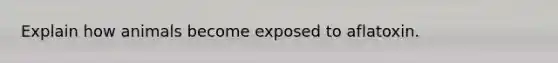 Explain how animals become exposed to aflatoxin.