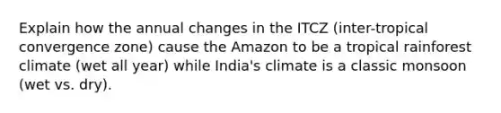 Explain how the annual changes in the ITCZ (inter-tropical convergence zone) cause the Amazon to be a tropical rainforest climate (wet all year) while India's climate is a classic monsoon (wet vs. dry).