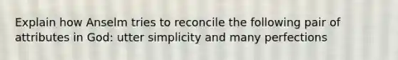 Explain how Anselm tries to reconcile the following pair of attributes in God: utter simplicity and many perfections