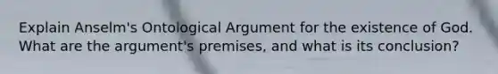 Explain Anselm's Ontological Argument for the existence of God. What are the argument's premises, and what is its conclusion?