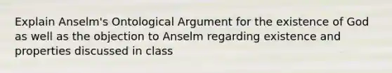 Explain Anselm's Ontological Argument for the existence of God as well as the objection to Anselm regarding existence and properties discussed in class