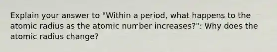 Explain your answer to "Within a period, what happens to the atomic radius as the atomic number increases?": Why does the atomic radius change?