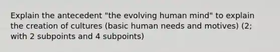 Explain the antecedent "the evolving human mind" to explain the creation of cultures (basic human needs and motives) (2; with 2 subpoints and 4 subpoints)