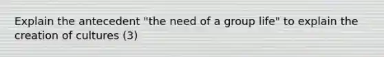 Explain the antecedent "the need of a group life" to explain the creation of cultures (3)