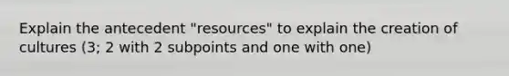 Explain the antecedent "resources" to explain the creation of cultures (3; 2 with 2 subpoints and one with one)