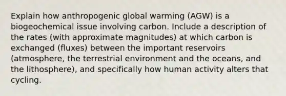 Explain how anthropogenic global warming (AGW) is a biogeochemical issue involving carbon. Include a description of the rates (with approximate magnitudes) at which carbon is exchanged (fluxes) between the important reservoirs (atmosphere, the terrestrial environment and the oceans, and the lithosphere), and specifically how human activity alters that cycling.