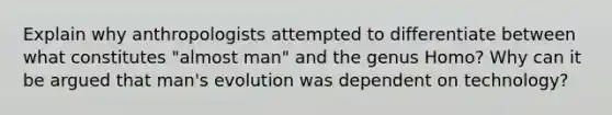 Explain why anthropologists attempted to differentiate between what constitutes "almost man" and the genus Homo? Why can it be argued that man's evolution was dependent on technology?