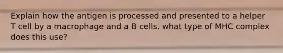 Explain how the antigen is processed and presented to a helper T cell by a macrophage and a B cells. what type of MHC complex does this use?