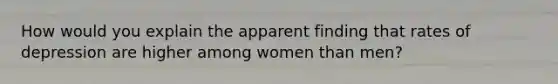 How would you explain the apparent finding that rates of depression are higher among women than men?