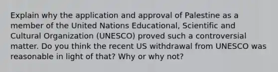 Explain why the application and approval of Palestine as a member of the United Nations Educational, Scientific and Cultural Organization (UNESCO) proved such a controversial matter. Do you think the recent US withdrawal from UNESCO was reasonable in light of that? Why or why not?