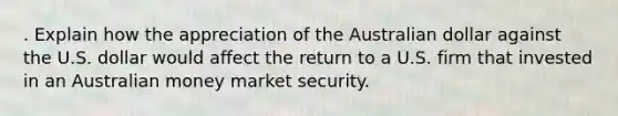 . Explain how the appreciation of the Australian dollar against the U.S. dollar would affect the return to a U.S. firm that invested in an Australian money market security.