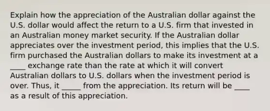 Explain how the appreciation of the Australian dollar against the U.S. dollar would affect the return to a U.S. firm that invested in an Australian money market security. If the Australian dollar appreciates over the investment period, this implies that the U.S. firm purchased the Australian dollars to make its investment at a ____ exchange rate than the rate at which it will convert Australian dollars to U.S. dollars when the investment period is over. Thus, it _____ from the appreciation. Its return will be ____ as a result of this appreciation.