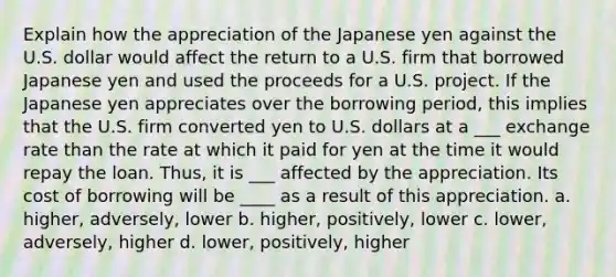 Explain how the appreciation of the Japanese yen against the U.S. dollar would affect the return to a U.S. firm that borrowed Japanese yen and used the proceeds for a U.S. project. If the Japanese yen appreciates over the borrowing period, this implies that the U.S. firm converted yen to U.S. dollars at a ___ exchange rate than the rate at which it paid for yen at the time it would repay the loan. Thus, it is ___ affected by the appreciation. Its cost of borrowing will be ____ as a result of this appreciation. a. higher, adversely, lower b. higher, positively, lower c. lower, adversely, higher d. lower, positively, higher