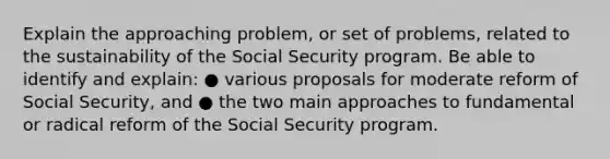 Explain the approaching problem, or set of problems, related to the sustainability of the Social Security program. Be able to identify and explain: ● various proposals for moderate reform of Social Security, and ● the two main approaches to fundamental or radical reform of the Social Security program.