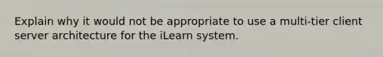 Explain why it would not be appropriate to use a multi-tier client server architecture for the iLearn system.