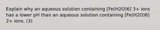 Explain why an aqueous solution containing [Fe(H2O)6] 3+ ions has a lower pH than an aqueous solution containing [Fe(H2O)6] 2+ ions. (3)