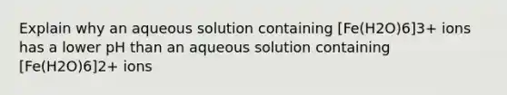 Explain why an aqueous solution containing [Fe(H2O)6]3+ ions has a lower pH than an aqueous solution containing [Fe(H2O)6]2+ ions