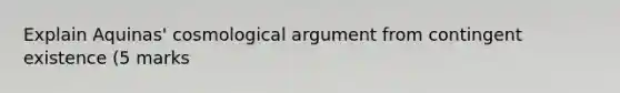 Explain Aquinas' cosmological argument from contingent existence (5 marks