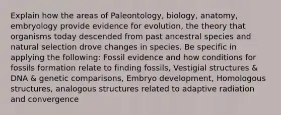 Explain how the areas of Paleontology, biology, anatomy, embryology provide evidence for evolution, the theory that organisms today descended from past ancestral species and natural selection drove changes in species. Be specific in applying the following: Fossil evidence and how conditions for fossils formation relate to finding fossils, Vestigial structures & DNA & genetic comparisons, Embryo development, Homologous structures, analogous structures related to adaptive radiation and convergence