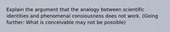 Explain the argument that the analogy between scientific identities and phenomenal consiousness does not work. (Going further: What is conceivable may not be possible)