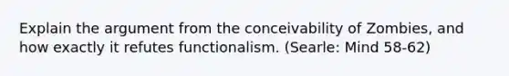 Explain the argument from the conceivability of Zombies, and how exactly it refutes functionalism. (Searle: Mind 58-62)