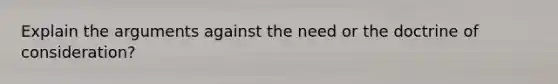 Explain the arguments against the need or the doctrine of consideration?