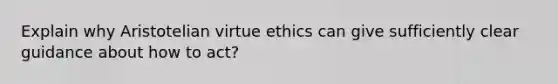 Explain why Aristotelian virtue ethics can give sufficiently clear guidance about how to act?