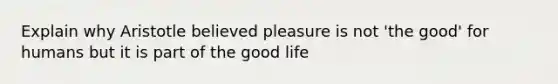 Explain why Aristotle believed pleasure is not 'the good' for humans but it is part of the good life