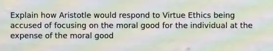 Explain how Aristotle would respond to Virtue Ethics being accused of focusing on the moral good for the individual at the expense of the moral good