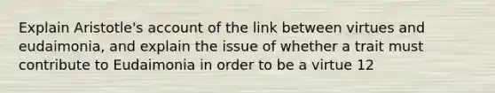 Explain Aristotle's account of the link between virtues and eudaimonia, and explain the issue of whether a trait must contribute to Eudaimonia in order to be a virtue 12